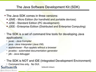 The Java SDK comes in three versions: J2ME - Micro Edition (for handheld and portable devices) J2SE - Standard Edition (PC development) J2EE - Enterprise Edition (Distributed and Enterprise Computing) The SDK is a set of command line tools for developing Java applications: javac - Java Compiler java - Java Interpreter (Java VM) appletviewer - Run applets without a browser javadoc - automated documentation generator jdb - Java debugger The SDK is NOT and IDE (Integrated Development Environment) Command line only.  No GUI. The Java Software Development Kit (SDK) 