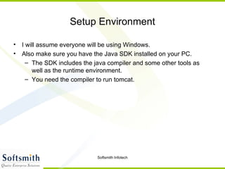 Setup Environment I will assume everyone will be using Windows. Also make sure you have the Java SDK installed on your PC. The SDK includes the java compiler and some other tools as well as the runtime environment. You need the compiler to run tomcat. 