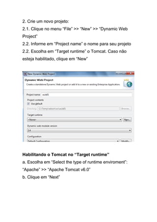 2. Crie um novo projeto:
2.1. Clique no menu “File” >> “New” >> “Dynamic Web
Project”
2.2. Informe em “Project name” o nome para seu projeto
2.2. Escolha em “Target runtime” o Tomcat. Caso não
esteja habilitado, clique em “New”
Habilitando o Tomcat no “Target runtime”
a. Escolha em “Select the type of runtime enviroment”:
“Apache” >> “Apache Tomcat v6.0”
b. Clique em “Next”
 