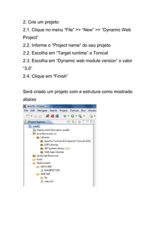 2. Crie um projeto:
2.1. Clique no menu “File” >> “New” >> “Dynamic Web
Project”
2.2. Informe o “Project name” do seu projeto
2.2. Escolha em “Target runtime” o Tomcat
2.3. Escolha em “Dynamic web module version” o valor
“3.0”
2.4. Clique em “Finish”
Será criado um projeto com a estrutura como mostrado
abaixo
 