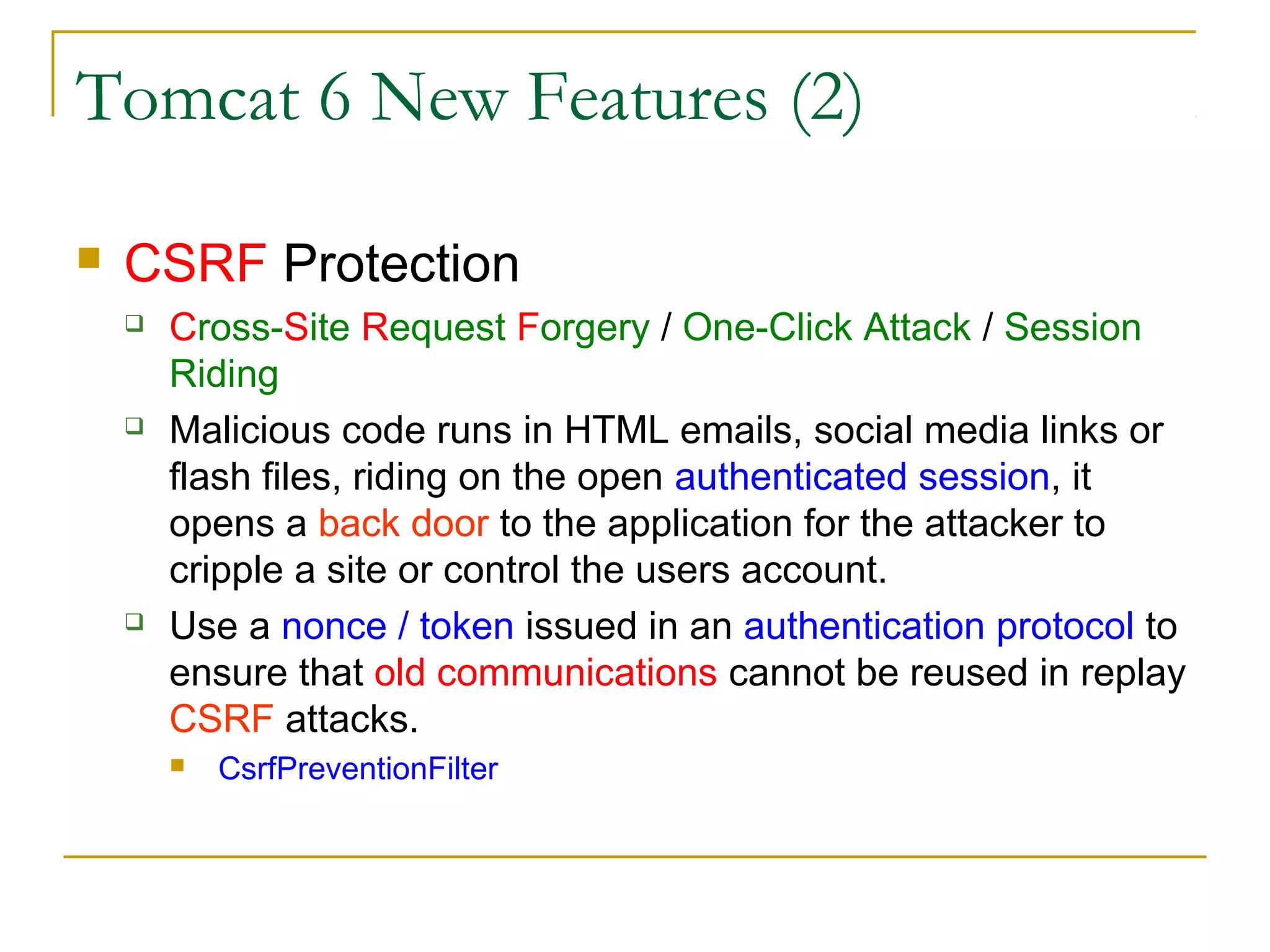 Tomcat 6 New Features (2)


CSRF Protection






Cross-Site Request Forgery / One-Click Attack / Session
Riding
Malicious code runs in HTML emails, social media links or
flash files, riding on the open authenticated session, it
opens a back door to the application for the attacker to
cripple a site or control the users account.
Use a nonce / token issued in an authentication protocol to
ensure that old communications cannot be reused in replay
CSRF attacks.


CsrfPreventionFilter

 
