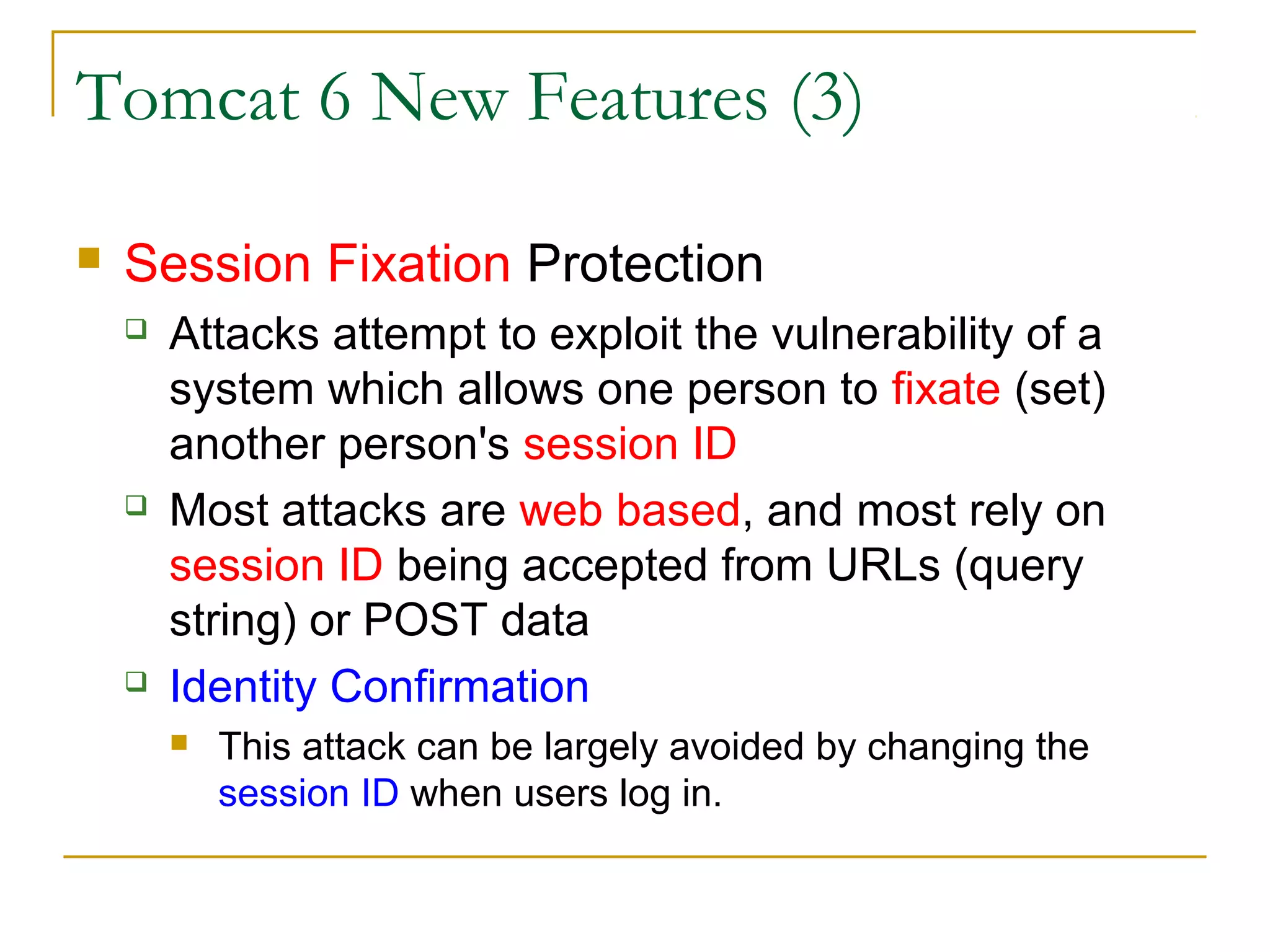 Tomcat 6 New Features (3)


Session Fixation Protection






Attacks attempt to exploit the vulnerability of a
system which allows one person to fixate (set)
another person's session ID
Most attacks are web based, and most rely on
session ID being accepted from URLs (query
string) or POST data
Identity Confirmation


This attack can be largely avoided by changing the
session ID when users log in.

 
