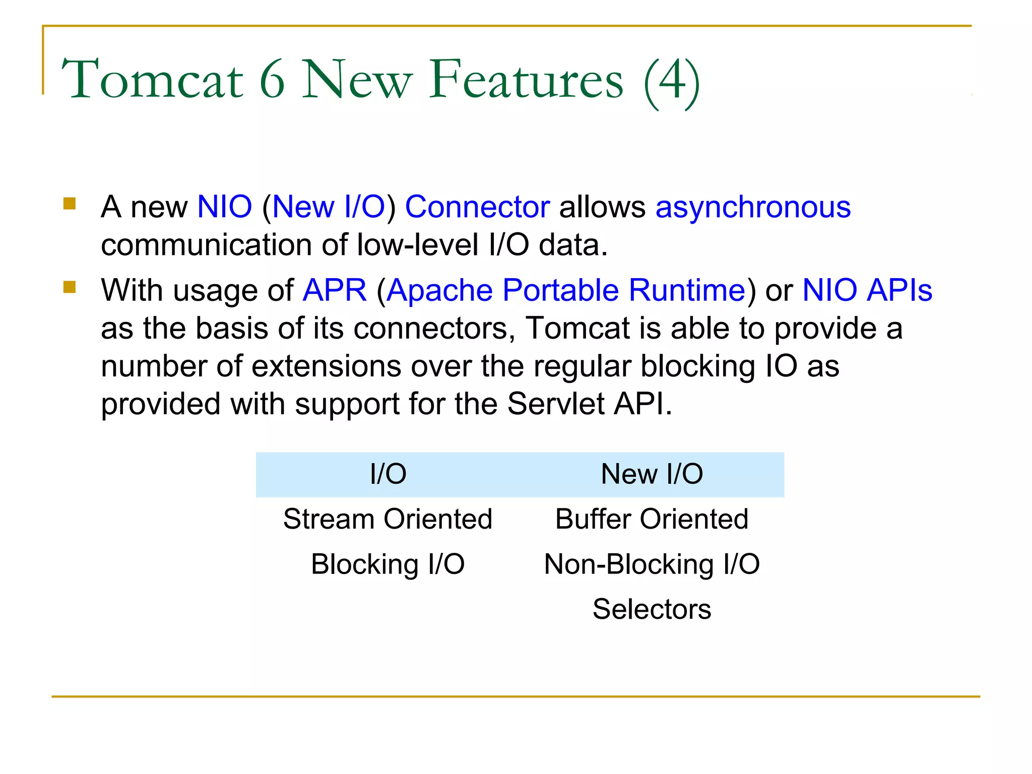 Tomcat 6 New Features (4)




A new NIO (New I/O) Connector allows asynchronous
communication of low-level I/O data.
With usage of APR (Apache Portable Runtime) or NIO APIs
as the basis of its connectors, Tomcat is able to provide a
number of extensions over the regular blocking IO as
provided with support for the Servlet API.
I/O

New I/O

Stream Oriented

Buffer Oriented

Blocking I/O

Non-Blocking I/O
Selectors

 