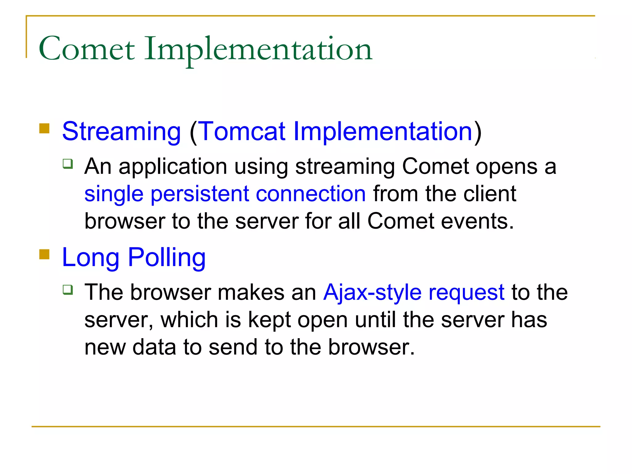 Comet Implementation


Streaming (Tomcat Implementation)




An application using streaming Comet opens a
single persistent connection from the client
browser to the server for all Comet events.

Long Polling


The browser makes an Ajax-style request to the
server, which is kept open until the server has
new data to send to the browser.

 