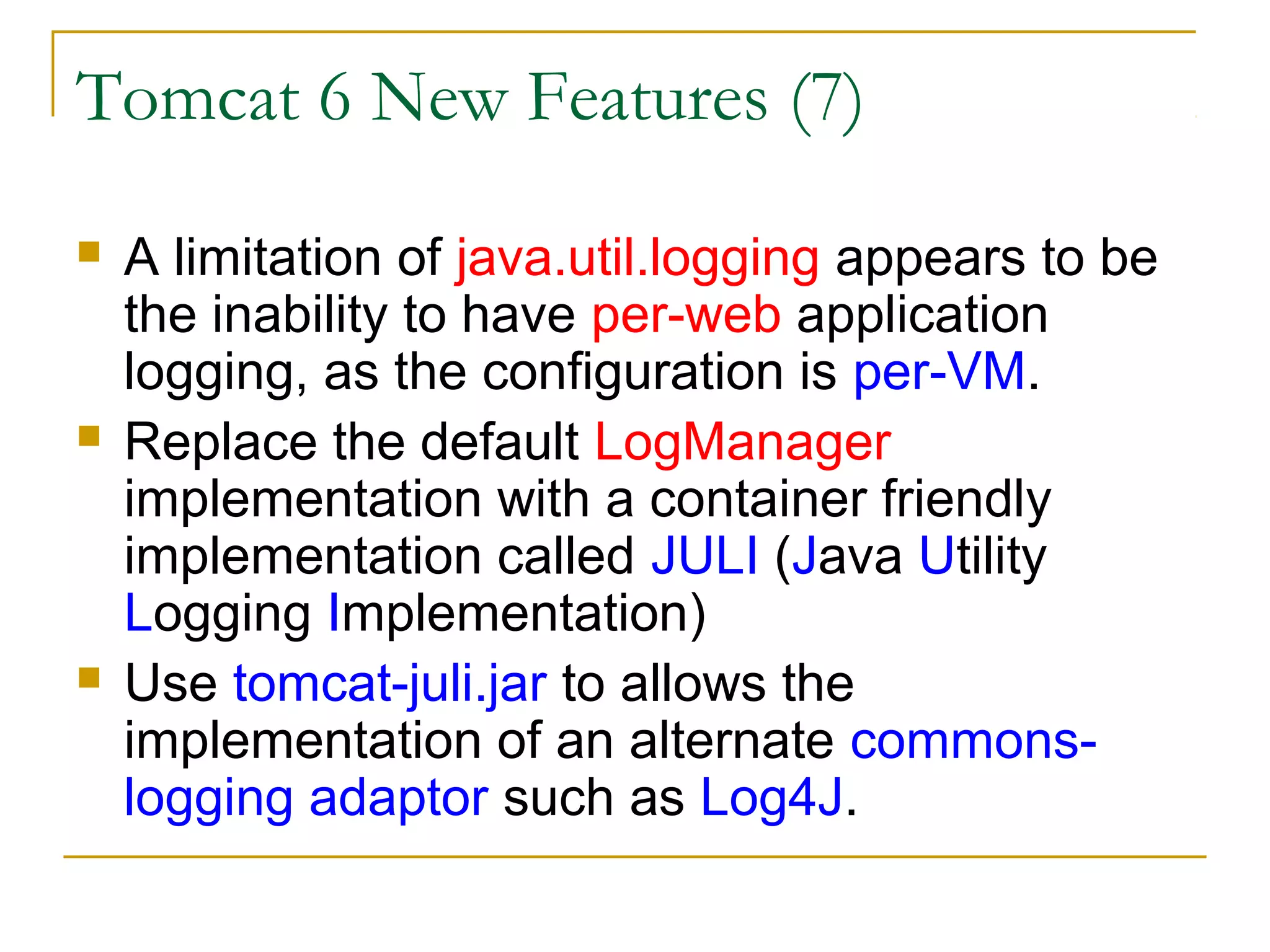 Tomcat 6 New Features (7)






A limitation of java.util.logging appears to be
the inability to have per-web application
logging, as the configuration is per-VM.
Replace the default LogManager
implementation with a container friendly
implementation called JULI (Java Utility
Logging Implementation)
Use tomcat-juli.jar to allows the
implementation of an alternate commonslogging adaptor such as Log4J.

 