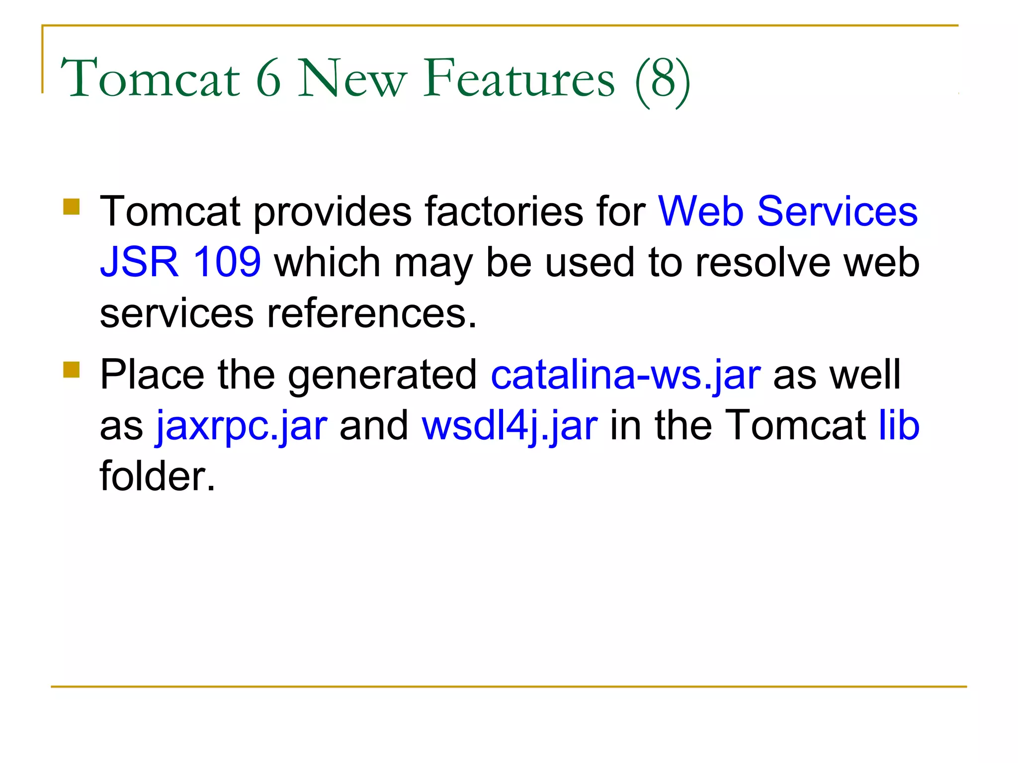 Tomcat 6 New Features (8)




Tomcat provides factories for Web Services
JSR 109 which may be used to resolve web
services references.
Place the generated catalina-ws.jar as well
as jaxrpc.jar and wsdl4j.jar in the Tomcat lib
folder.

 