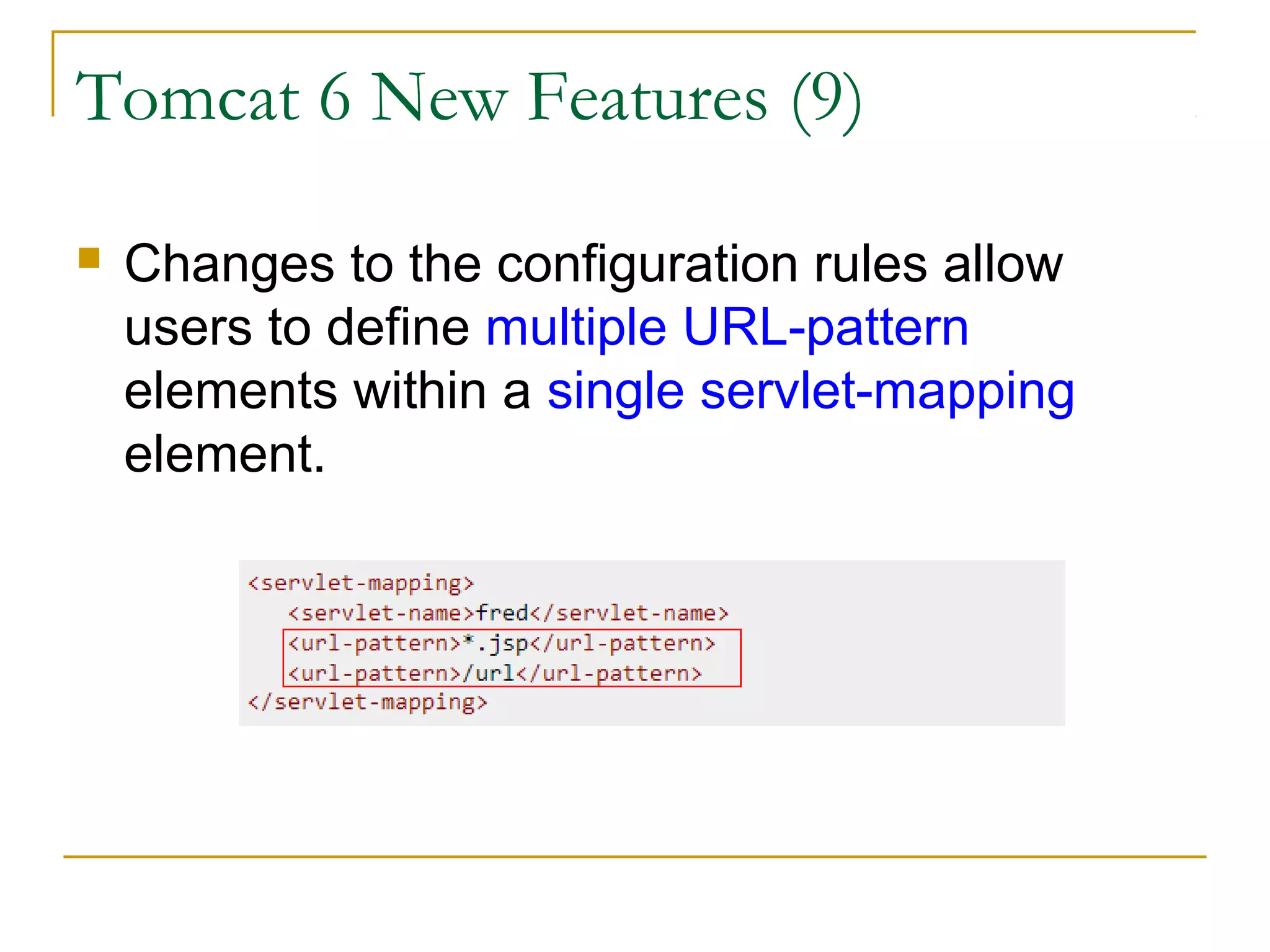 Tomcat 6 New Features (9)


Changes to the configuration rules allow
users to define multiple URL-pattern
elements within a single servlet-mapping
element.

 