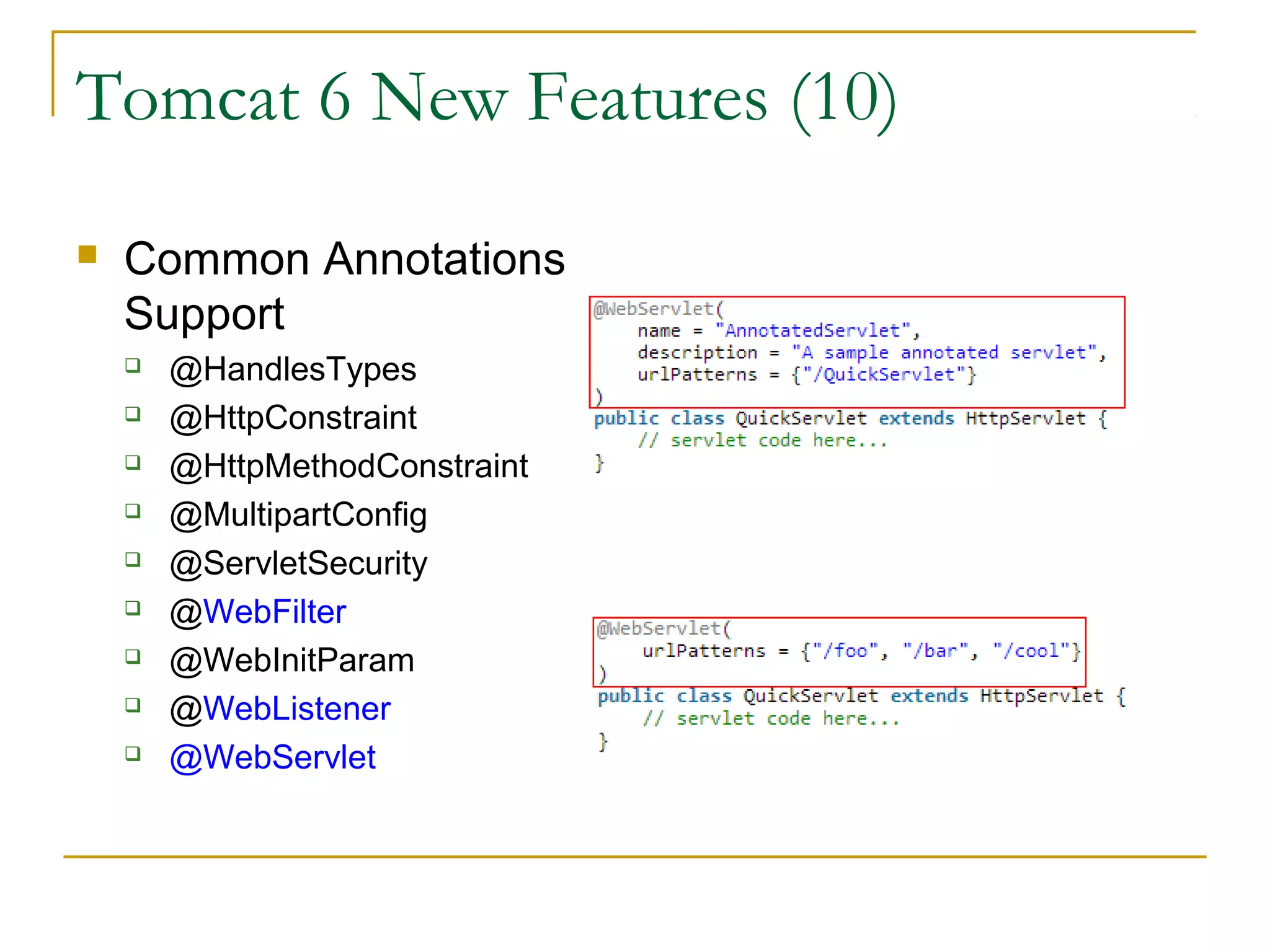Tomcat 6 New Features (10)


Common Annotations
Support










@HandlesTypes
@HttpConstraint
@HttpMethodConstraint
@MultipartConfig
@ServletSecurity
@WebFilter
@WebInitParam
@WebListener
@WebServlet

 