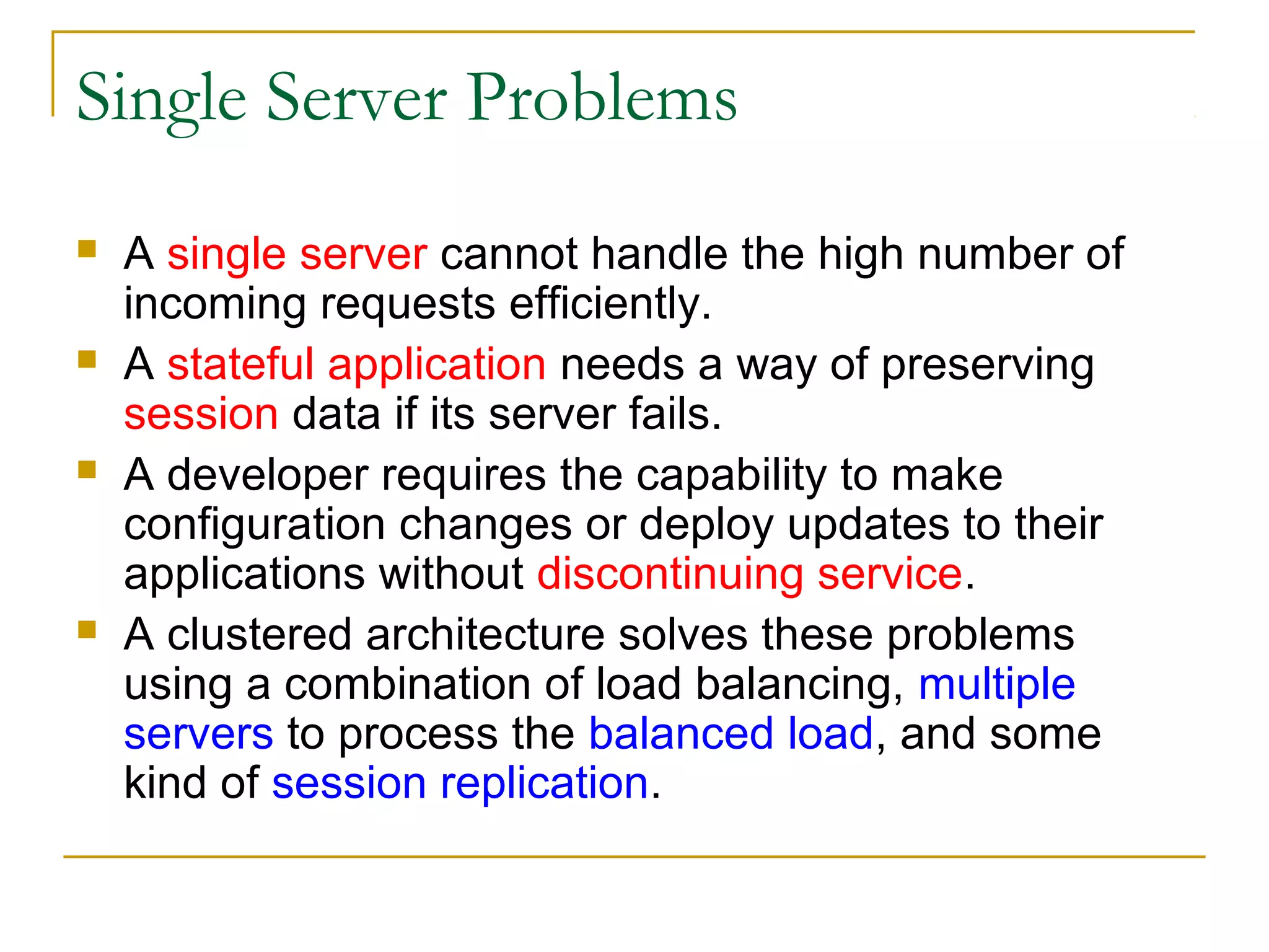 Single Server Problems








A single server cannot handle the high number of
incoming requests efficiently.
A stateful application needs a way of preserving
session data if its server fails.
A developer requires the capability to make
configuration changes or deploy updates to their
applications without discontinuing service.
A clustered architecture solves these problems
using a combination of load balancing, multiple
servers to process the balanced load, and some
kind of session replication.

 