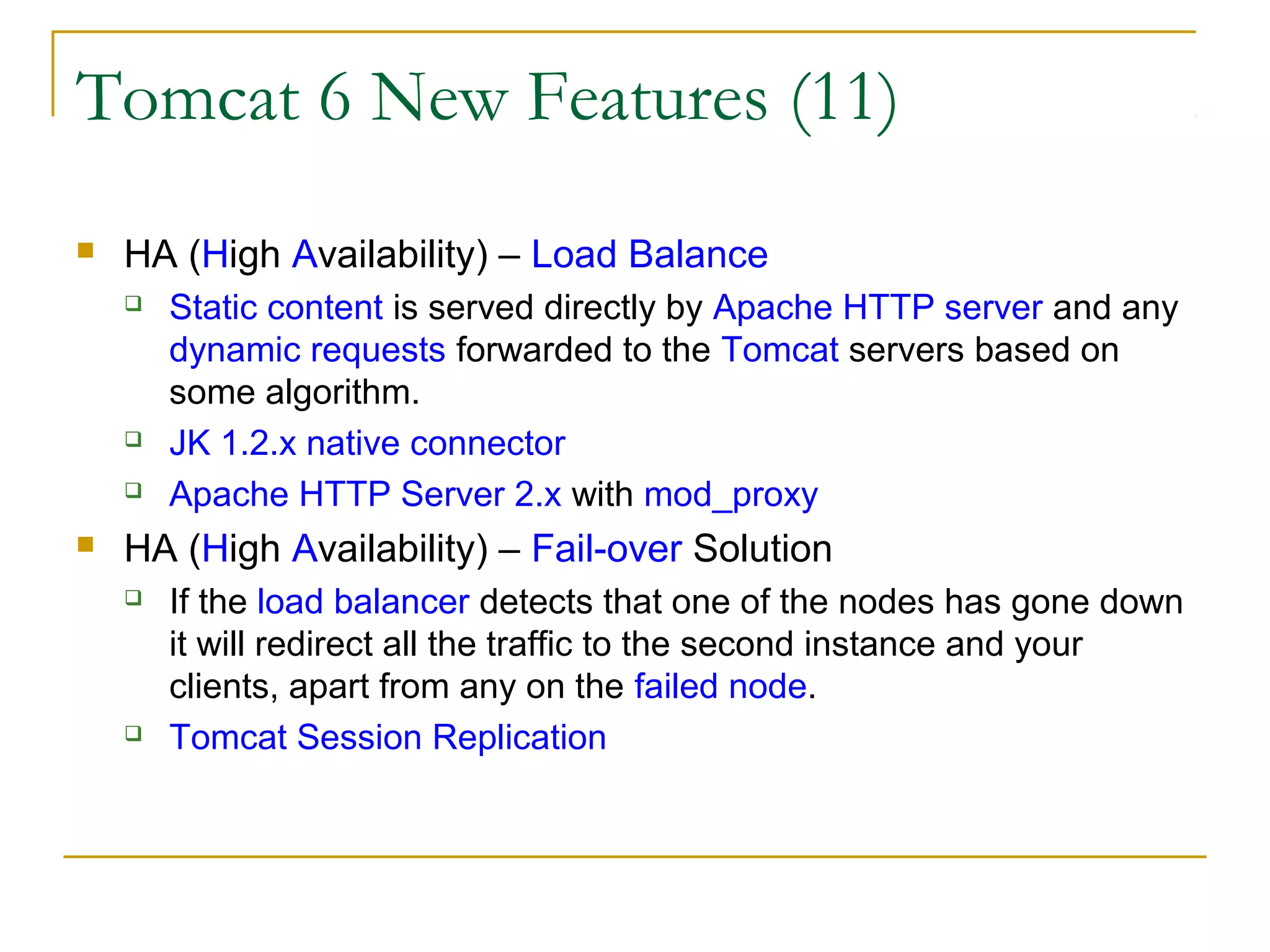 Tomcat 6 New Features (11)


HA (High Availability) – Load Balance







Static content is served directly by Apache HTTP server and any
dynamic requests forwarded to the Tomcat servers based on
some algorithm.
JK 1.2.x native connector
Apache HTTP Server 2.x with mod_proxy

HA (High Availability) – Fail-over Solution




If the load balancer detects that one of the nodes has gone down
it will redirect all the traffic to the second instance and your
clients, apart from any on the failed node.
Tomcat Session Replication

 