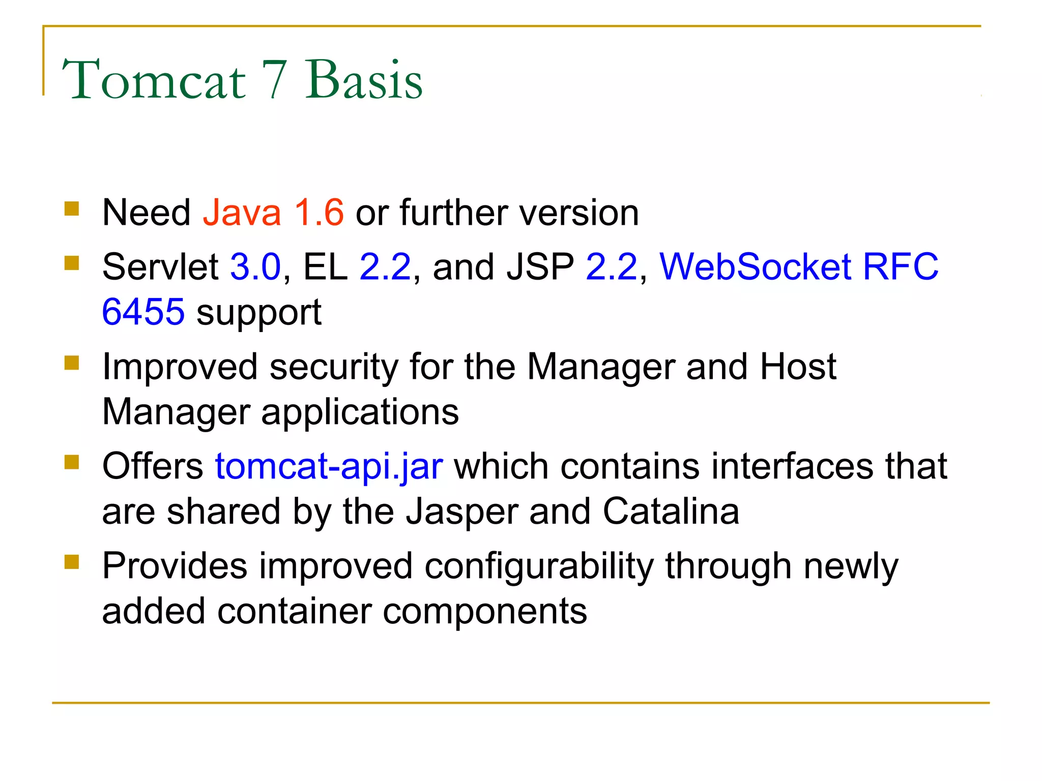 Tomcat 7 Basis









Need Java 1.6 or further version
Servlet 3.0, EL 2.2, and JSP 2.2, WebSocket RFC
6455 support
Improved security for the Manager and Host
Manager applications
Offers tomcat-api.jar which contains interfaces that
are shared by the Jasper and Catalina
Provides improved configurability through newly
added container components

 