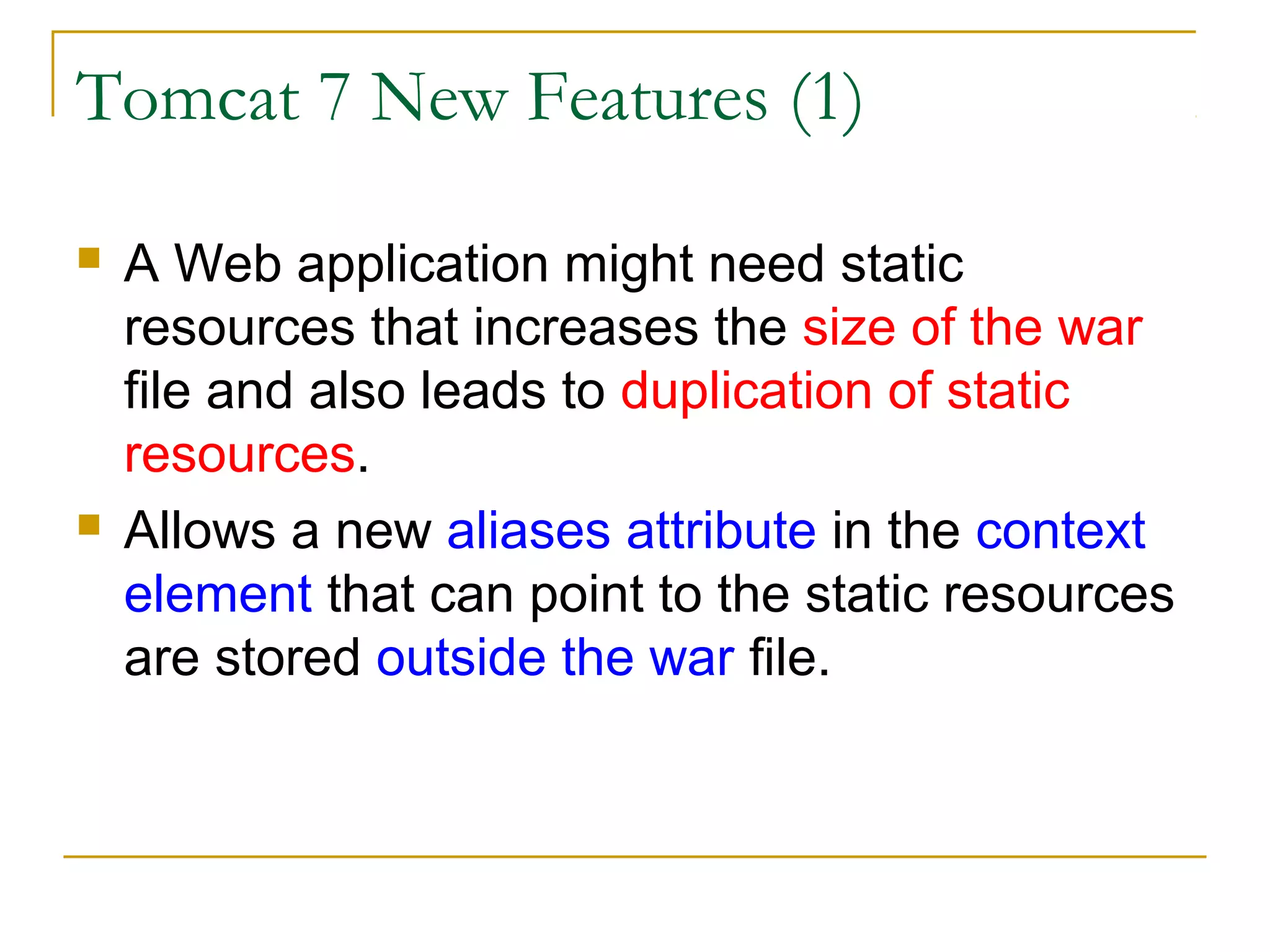 Tomcat 7 New Features (1)




A Web application might need static
resources that increases the size of the war
file and also leads to duplication of static
resources.
Allows a new aliases attribute in the context
element that can point to the static resources
are stored outside the war file.

 