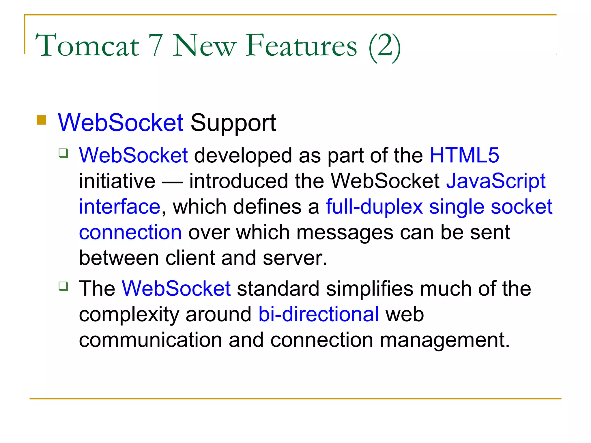 Tomcat 7 New Features (2)


WebSocket Support




WebSocket developed as part of the HTML5
initiative — introduced the WebSocket JavaScript
interface, which defines a full-duplex single socket
connection over which messages can be sent
between client and server.
The WebSocket standard simplifies much of the
complexity around bi-directional web
communication and connection management.

 