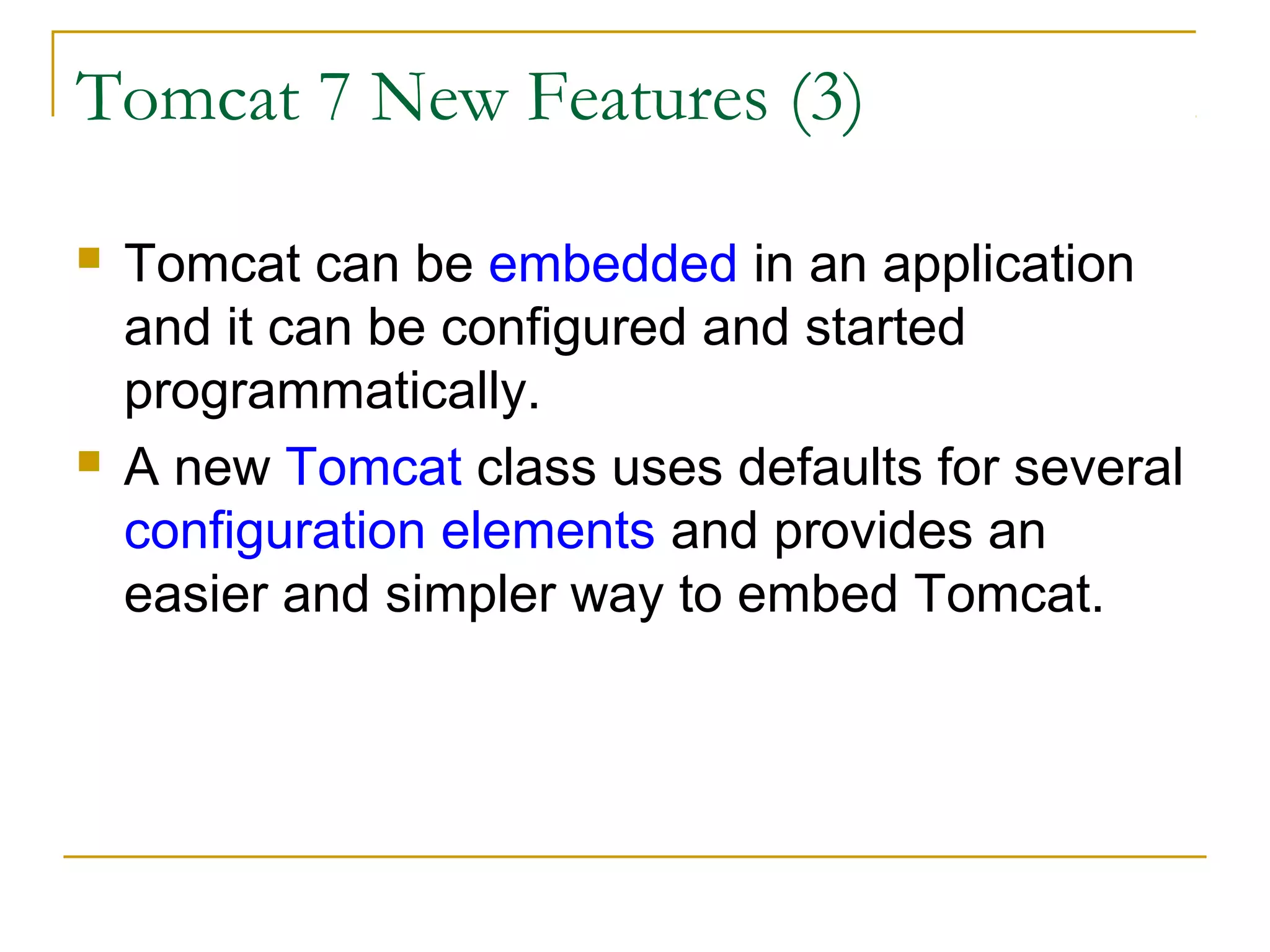 Tomcat 7 New Features (3)




Tomcat can be embedded in an application
and it can be configured and started
programmatically.
A new Tomcat class uses defaults for several
configuration elements and provides an
easier and simpler way to embed Tomcat.

 