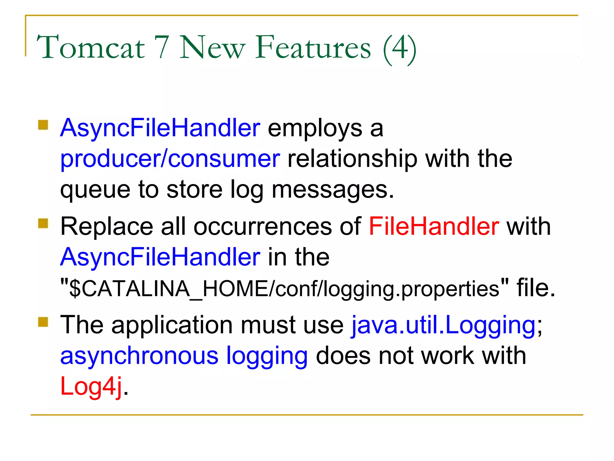 Tomcat 7 New Features (4)






AsyncFileHandler employs a
producer/consumer relationship with the
queue to store log messages.
Replace all occurrences of FileHandler with
AsyncFileHandler in the
"$CATALINA_HOME/conf/logging.properties" file.
The application must use java.util.Logging;
asynchronous logging does not work with
Log4j.

 