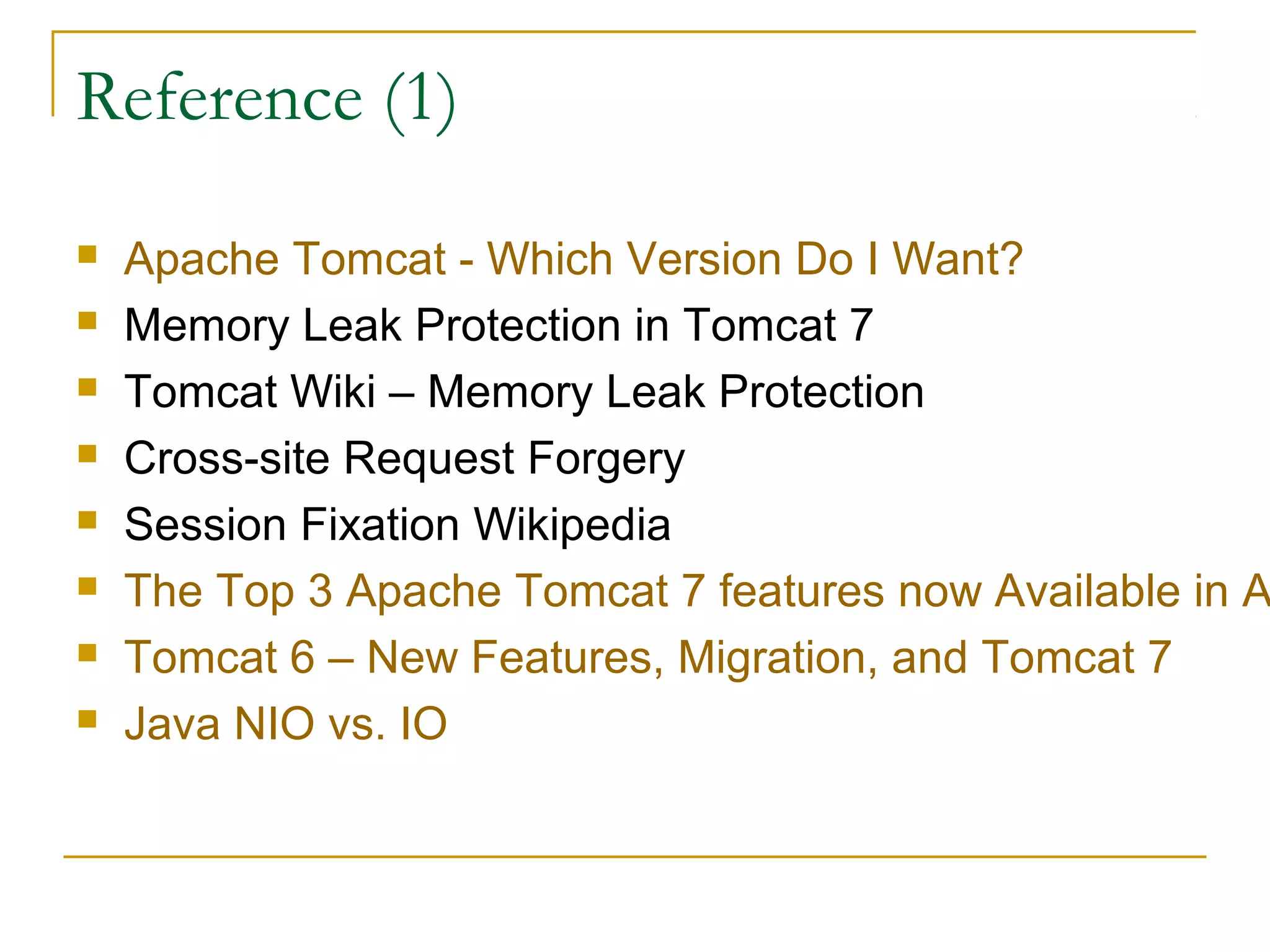 Reference (1)









Apache Tomcat - Which Version Do I Want?
Memory Leak Protection in Tomcat 7
Tomcat Wiki – Memory Leak Protection
Cross-site Request Forgery
Session Fixation Wikipedia
The Top 3 Apache Tomcat 7 features now Available in A
Tomcat 6 – New Features, Migration, and Tomcat 7
Java NIO vs. IO

 