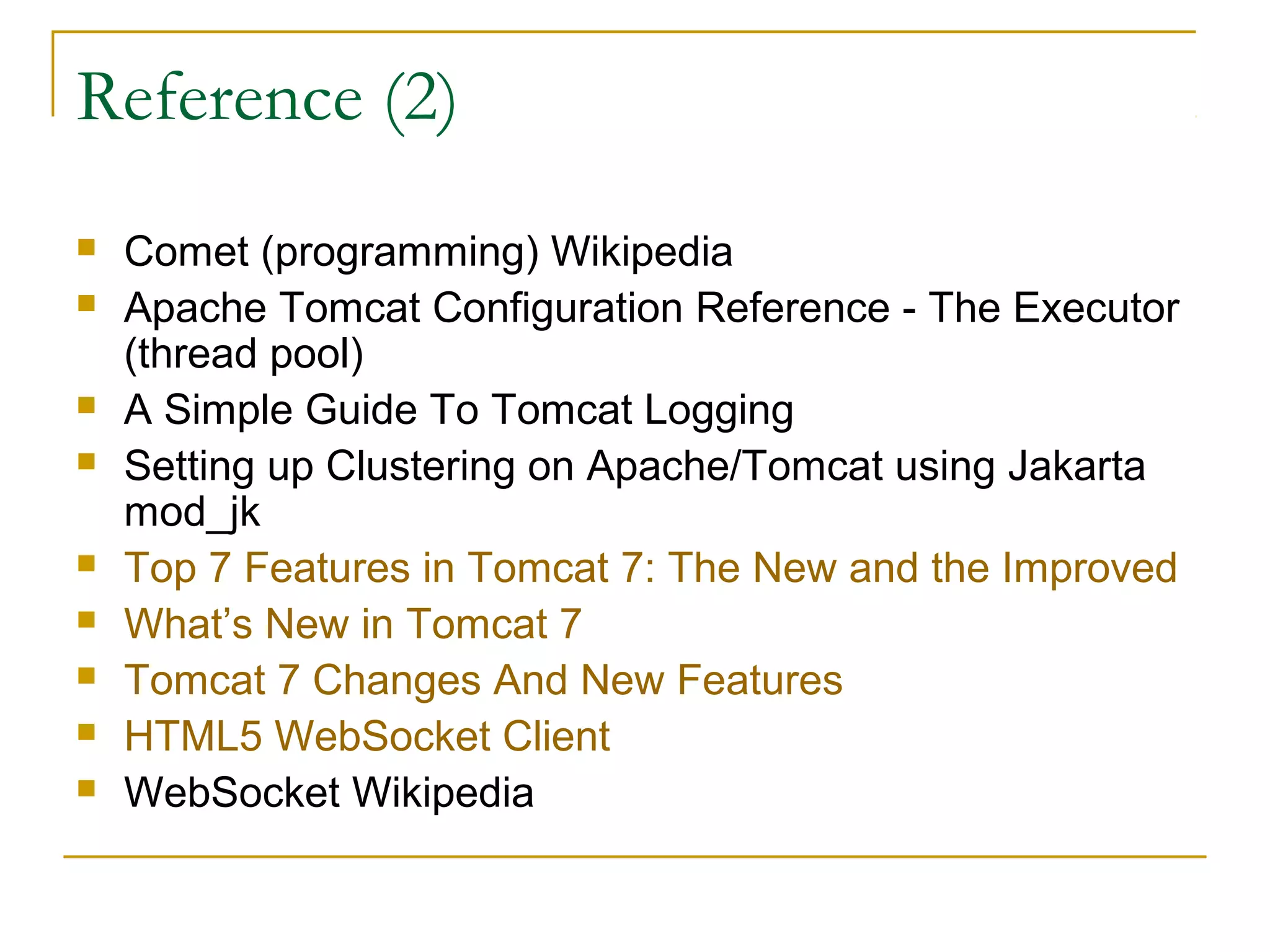 Reference (2)












Comet (programming) Wikipedia
Apache Tomcat Configuration Reference - The Executor
(thread pool)
A Simple Guide To Tomcat Logging
Setting up Clustering on Apache/Tomcat using Jakarta
mod_jk
Top 7 Features in Tomcat 7: The New and the Improved
What’s New in Tomcat 7
Tomcat 7 Changes And New Features
HTML5 WebSocket Client
WebSocket Wikipedia

 