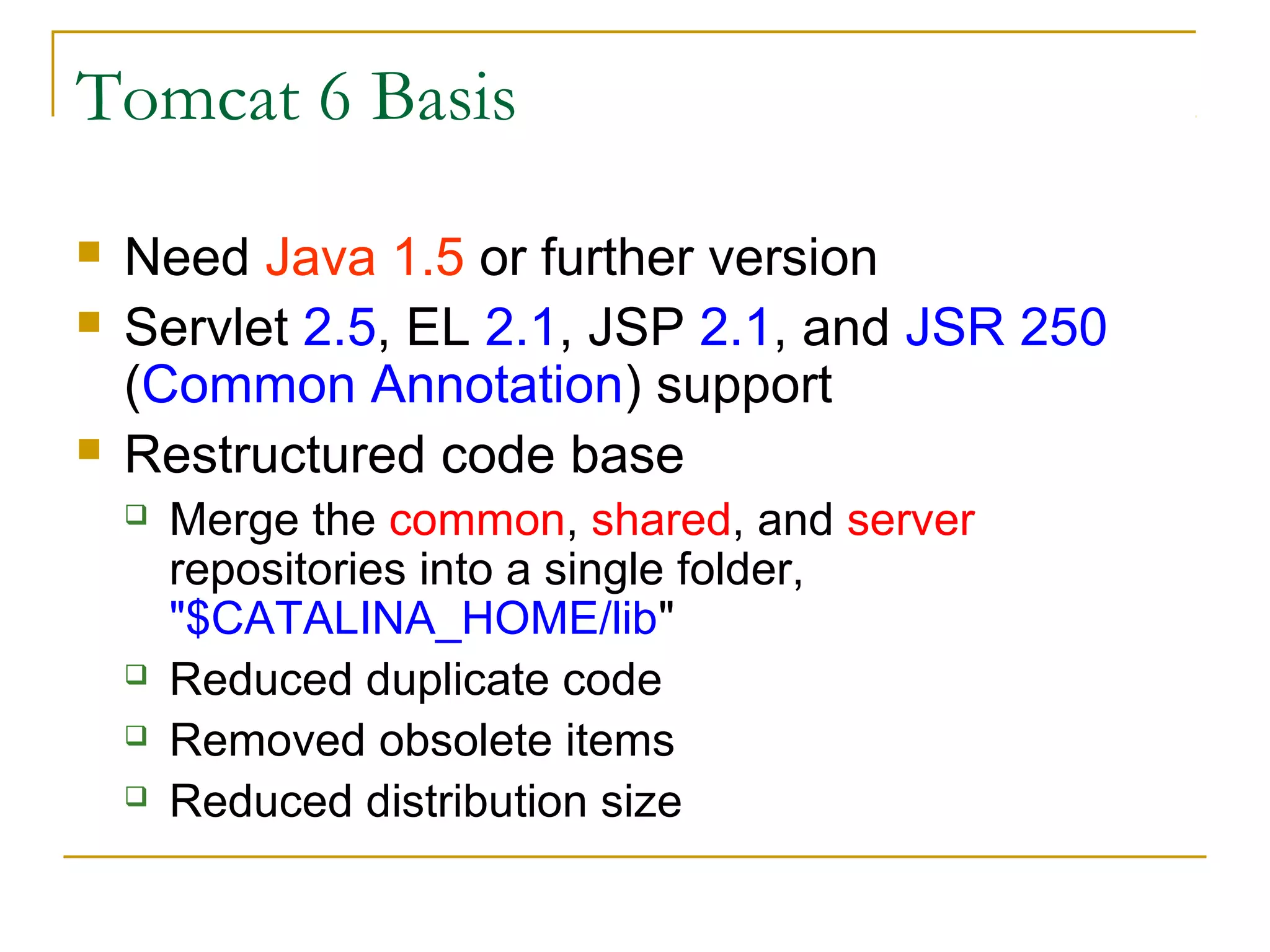 Tomcat 6 Basis





Need Java 1.5 or further version
Servlet 2.5, EL 2.1, JSP 2.1, and JSR 250
(Common Annotation) support
Restructured code base






Merge the common, shared, and server
repositories into a single folder,
"$CATALINA_HOME/lib"
Reduced duplicate code
Removed obsolete items
Reduced distribution size

 