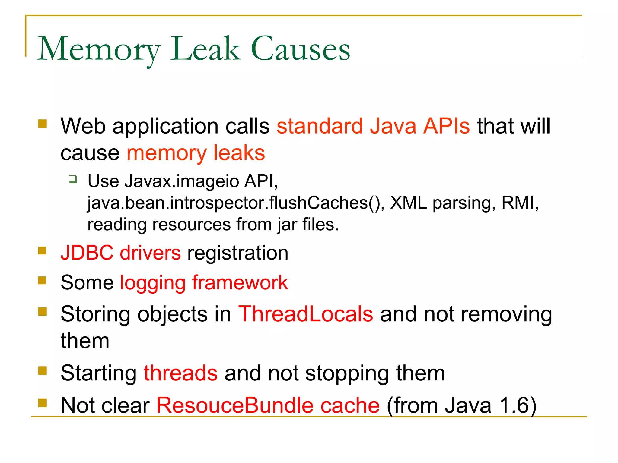 Memory Leak Causes


Web application calls standard Java APIs that will
cause memory leaks










Use Javax.imageio API,
java.bean.introspector.flushCaches(), XML parsing, RMI,
reading resources from jar files.

JDBC drivers registration
Some logging framework

Storing objects in ThreadLocals and not removing
them
Starting threads and not stopping them
Not clear ResourceBundle cache (from Java 1.6)

 
