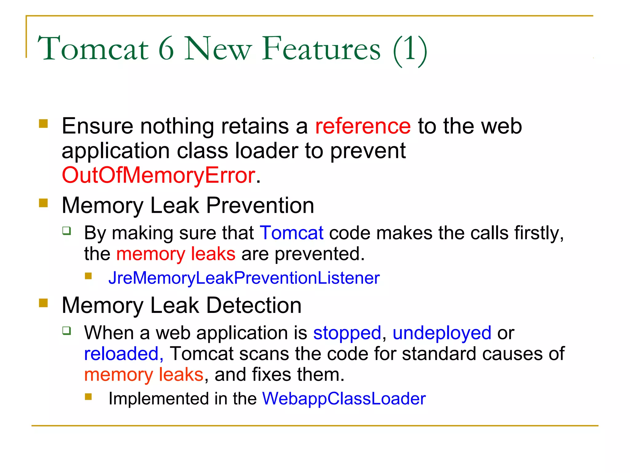 Tomcat 6 New Features (1)




Ensure nothing retains a reference to the web
application class loader to prevent
OutOfMemoryError.
Memory Leak Prevention


By making sure that Tomcat code makes the calls firstly,
the memory leaks are prevented.




JreMemoryLeakPreventionListener

Memory Leak Detection


When a web application is stopped, undeployed or
reloaded, Tomcat scans the code for standard causes of
memory leaks, and fixes them.


Implemented in the WebappClassLoader

 