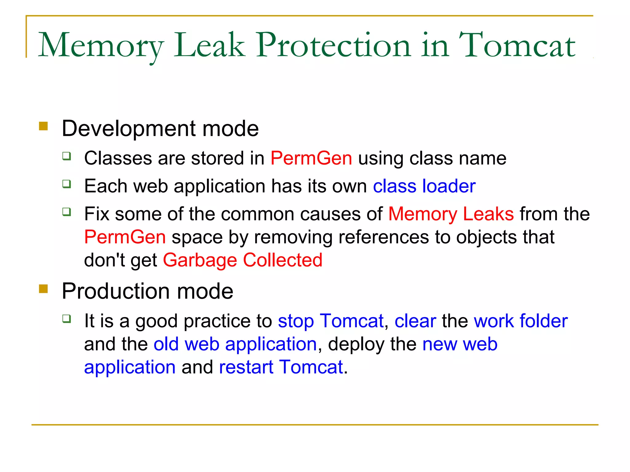 Memory Leak Protection in Tomcat


Development mode






Classes are stored in PermGen using class name
Each web application has its own class loader
Fix some of the common causes of Memory Leaks from the
PermGen space by removing references to objects that
don't get Garbage Collected

Production mode


It is a good practice to stop Tomcat, clear the work folder
and the old web application, deploy the new web
application and restart Tomcat.

 