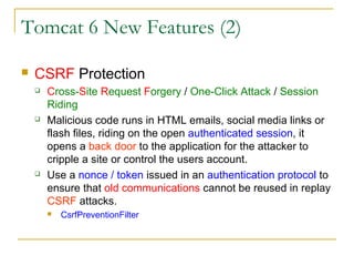 Tomcat 6 New Features (2)


CSRF Protection






Cross-Site Request Forgery / One-Click Attack / Session
Riding
Malicious code runs in HTML emails, social media links or
flash files, riding on the open authenticated session, it
opens a back door to the application for the attacker to
cripple a site or control the users account.
Use a nonce / token issued in an authentication protocol to
ensure that old communications cannot be reused in replay
CSRF attacks.


CsrfPreventionFilter

 