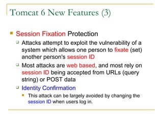 Tomcat 6 New Features (3)


Session Fixation Protection






Attacks attempt to exploit the vulnerability of a
system which allows one person to fixate (set)
another person's session ID
Most attacks are web based, and most rely on
session ID being accepted from URLs (query
string) or POST data
Identity Confirmation


This attack can be largely avoided by changing the
session ID when users log in.

 