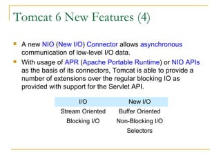 Tomcat 6 New Features (4)




A new NIO (New I/O) Connector allows asynchronous
communication of low-level I/O data.
With usage of APR (Apache Portable Runtime) or NIO APIs
as the basis of its connectors, Tomcat is able to provide a
number of extensions over the regular blocking IO as
provided with support for the Servlet API.
I/O

New I/O

Stream Oriented

Buffer Oriented

Blocking I/O

Non-Blocking I/O
Selectors

 
