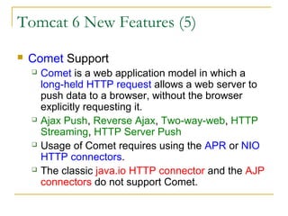 Tomcat 6 New Features (5)


Comet Support








Comet is a web application model in which a
long-held HTTP request allows a web server to
push data to a browser, without the browser
explicitly requesting it.
Ajax Push, Reverse Ajax, Two-way-web, HTTP
Streaming, HTTP Server Push
Usage of Comet requires using the APR or NIO
HTTP connectors.
The classic java.io HTTP connector and the AJP
connectors do not support Comet.

 