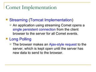 Comet Implementation


Streaming (Tomcat Implementation)




An application using streaming Comet opens a
single persistent connection from the client
browser to the server for all Comet events.

Long Polling


The browser makes an Ajax-style request to the
server, which is kept open until the server has
new data to send to the browser.

 