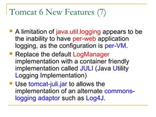 Tomcat 6 New Features (7)






A limitation of java.util.logging appears to be
the inability to have per-web application
logging, as the configuration is per-VM.
Replace the default LogManager
implementation with a container friendly
implementation called JULI (Java Utility
Logging Implementation)
Use tomcat-juli.jar to allows the
implementation of an alternate commonslogging adaptor such as Log4J.

 