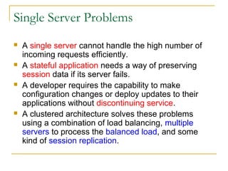 Single Server Problems








A single server cannot handle the high number of
incoming requests efficiently.
A stateful application needs a way of preserving
session data if its server fails.
A developer requires the capability to make
configuration changes or deploy updates to their
applications without discontinuing service.
A clustered architecture solves these problems
using a combination of load balancing, multiple
servers to process the balanced load, and some
kind of session replication.

 