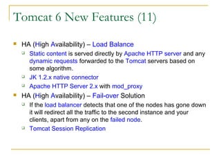 Tomcat 6 New Features (11)


HA (High Availability) – Load Balance







Static content is served directly by Apache HTTP server and any
dynamic requests forwarded to the Tomcat servers based on
some algorithm.
JK 1.2.x native connector
Apache HTTP Server 2.x with mod_proxy

HA (High Availability) – Fail-over Solution




If the load balancer detects that one of the nodes has gone down
it will redirect all the traffic to the second instance and your
clients, apart from any on the failed node.
Tomcat Session Replication

 