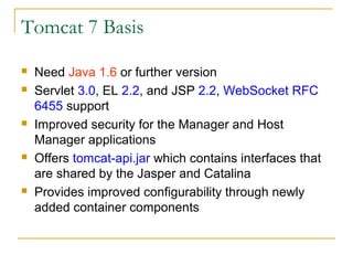 Tomcat 7 Basis









Need Java 1.6 or further version
Servlet 3.0, EL 2.2, and JSP 2.2, WebSocket RFC
6455 support
Improved security for the Manager and Host
Manager applications
Offers tomcat-api.jar which contains interfaces that
are shared by the Jasper and Catalina
Provides improved configurability through newly
added container components

 