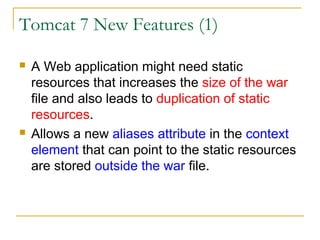 Tomcat 7 New Features (1)




A Web application might need static
resources that increases the size of the war
file and also leads to duplication of static
resources.
Allows a new aliases attribute in the context
element that can point to the static resources
are stored outside the war file.

 