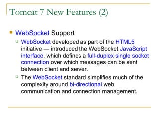 Tomcat 7 New Features (2)


WebSocket Support




WebSocket developed as part of the HTML5
initiative — introduced the WebSocket JavaScript
interface, which defines a full-duplex single socket
connection over which messages can be sent
between client and server.
The WebSocket standard simplifies much of the
complexity around bi-directional web
communication and connection management.

 