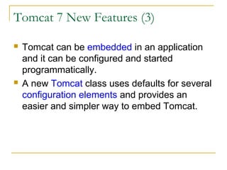 Tomcat 7 New Features (3)




Tomcat can be embedded in an application
and it can be configured and started
programmatically.
A new Tomcat class uses defaults for several
configuration elements and provides an
easier and simpler way to embed Tomcat.

 