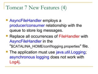 Tomcat 7 New Features (4)






AsyncFileHandler employs a
producer/consumer relationship with the
queue to store log messages.
Replace all occurrences of FileHandler with
AsyncFileHandler in the
"$CATALINA_HOME/conf/logging.properties" file.
The application must use java.util.Logging;
asynchronous logging does not work with
Log4j.

 
