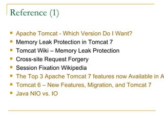 Reference (1)









Apache Tomcat - Which Version Do I Want?
Memory Leak Protection in Tomcat 7
Tomcat Wiki – Memory Leak Protection
Cross-site Request Forgery
Session Fixation Wikipedia
The Top 3 Apache Tomcat 7 features now Available in A
Tomcat 6 – New Features, Migration, and Tomcat 7
Java NIO vs. IO

 