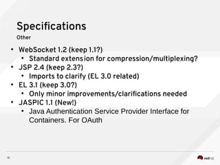 10
Specifications
Other
●
WebSocket 1.2 (keep 1.1?)
●
Standard extension for compression/multiplexing?
●
JSP 2.4 (keep 2.3?)
●
Imports to clarify (EL 3.0 related)
●
EL 3.1 (keep 3.0?)
●
Only minor improvements/clarifications needed
●
JASPIC 1.1 (New!)
●
Java Authentication Service Provider Interface for
Containers. For OAuth
 