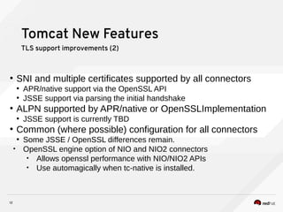12
Tomcat New Features
TLS support improvements (2)
●
SNI and multiple certificates supported by all connectors
●
APR/native support via the OpenSSL API
●
JSSE support via parsing the initial handshake
●
ALPN supported by APR/native or OpenSSLImplementation
●
JSSE support is currently TBD
●
Common (where possible) configuration for all connectors
●
Some JSSE / OpenSSL differences remain.
• OpenSSL engine option of NIO and NIO2 connectors
• Allows openssl performance with NIO/NIO2 APIs
• Use automagically when tc-native is installed.
 