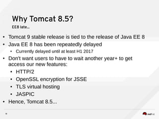 18
Why Tomcat 8.5?
EE8 late...
● Tomcat 9 stable release is tied to the release of Java EE 8
● Java EE 8 has been repeatedly delayed
● Currently delayed until at least H1 2017
● Don't want users to have to wait another year+ to get
access our new features:
● HTTP/2
● OpenSSL encryption for JSSE
● TLS virtual hosting
● JASPIC
● Hence, Tomcat 8.5...
 