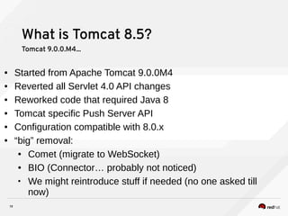 19
What is Tomcat 8.5?
Tomcat 9.0.0.M4...
● Started from Apache Tomcat 9.0.0M4
● Reverted all Servlet 4.0 API changes
● Reworked code that required Java 8
● Tomcat specific Push Server API
● Configuration compatible with 8.0.x
● “big” removal:
● Comet (migrate to WebSocket)
● BIO (Connector… probably not noticed)
• We might reintroduce stuff if needed (no one asked till
now)
 