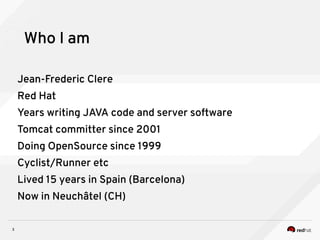 3
Who I am
Jean-Frederic Clere
Red Hat
Years writing JAVA code and server software
Tomcat committer since 2001
Doing OpenSource since 1999
Cyclist/Runner etc
Lived 15 years in Spain (Barcelona)
Now in Neuchâtel (CH)
 