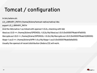 30
Tomcat / configuration
In bin/setenv.sh:
LD_LIBRARY_PATH=/home/jfclere/tomcat-native/native/.libs
export LD_LIBRARY_PATH
And the libtcnative-1.so linked with openssl-1.0.2c, checking with ldd:
libssl.so.1.0.0 => /home/jfclere/OPENSSL-1.0.2c/lib/libssl.so.1.0.0 (0x00007f6ab147b000)
libcrypto.so.1.0.0 => /home/jfclere/OPENSSL-1.0.2c/lib/libcrypto.so.1.0.0 (0x00007f6ab1028000)
libapr-1.so.0 => /home/jfclere/APR-1.4.x/lib/libapr-1.so.0 (0x00007f6ab0dfa000)
Usually the openssl of recent distribution (fedora 23) will work.
 