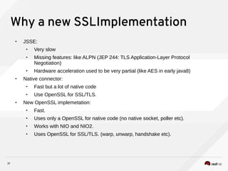 37
Why a new SSLImplementation
• JSSE:
• Very slow
• Missing features: like ALPN (JEP 244: TLS Application-Layer Protocol
Negotiation)
• Hardware acceleration used to be very partial (like AES in early java8)
• Native connector:
• Fast but a lot of native code
• Use OpenSSL for SSL/TLS.
• New OpenSSL implemetation:
• Fast.
• Uses only a OpenSSL for native code (no native socket, poller etc).
• Works with NIO and NIO2.
• Uses OpenSSL for SSL/TLS. (warp, unwarp, handshake etc).
 