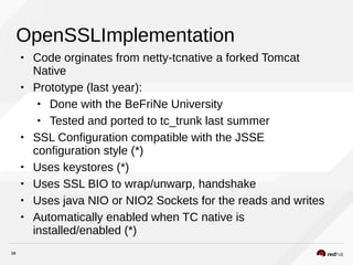38
OpenSSLImplementation
• Code orginates from netty-tcnative a forked Tomcat
Native
• Prototype (last year):
• Done with the BeFriNe University
• Tested and ported to tc_trunk last summer
• SSL Configuration compatible with the JSSE
configuration style (*)
• Uses keystores (*)
• Uses SSL BIO to wrap/unwarp, handshake
• Uses java NIO or NIO2 Sockets for the reads and writes
• Automatically enabled when TC native is
installed/enabled (*)
 