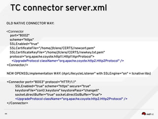 44
TC connector server.xmlTC connector server.xml
OLD NATIVE CONNECTOR WAY:
<Connector
port="8002"
scheme="https"
SSLEnabled="true"
SSLCertificateFile="/home/jfclere/CERTS/newcert.pem"
SSLCertificateKeyFile="/home/jfclere/CERTS/newkey.txt.pem"
protocol="org.apache.coyote.http11.Http11AprProtocol">
<UpgradeProtocol className="org.apache.coyote.http2.Http2Protocol" />
<Connector/>
NEW OPENSSLImplementation WAY: (AprLifecycleListener" with SSLEngine="on" + tcnative libs)
<Connector port="8003" protocol="HTTP/1.1"
SSLEnabled="true" scheme="https" secure="true"
keystoreFile="conf/.keystore" keystorePass="changeit"
socket.directBuffer="true" socket.directSslBuffer="true">
<UpgradeProtocol className="org.apache.coyote.http2.Http2Protocol" />
</Connector>
 