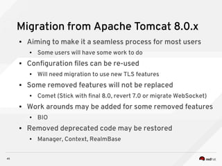 45
Migration from Apache Tomcat 8.0.x
● Aiming to make it a seamless process for most users
● Some users will have some work to do
● Configuration files can be re-used
● Will need migration to use new TLS features
● Some removed features will not be replaced
● Comet (Stick with final 8.0, revert 7.0 or migrate WebSocket)
● Work arounds may be added for some removed features
● BIO
● Removed deprecated code may be restored
● Manager, Context, RealmBase
 