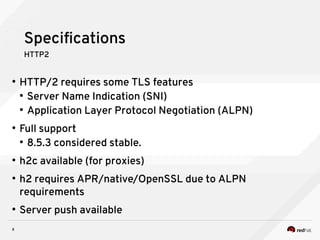 8
Specifications
HTTP2
●
HTTP/2 requires some TLS features
●
Server Name Indication (SNI)
●
Application Layer Protocol Negotiation (ALPN)
●
Full support
●
8.5.3 considered stable.
●
h2c available (for proxies)
●
h2 requires APR/native/OpenSSL due to ALPN
requirements
●
Server push available
 